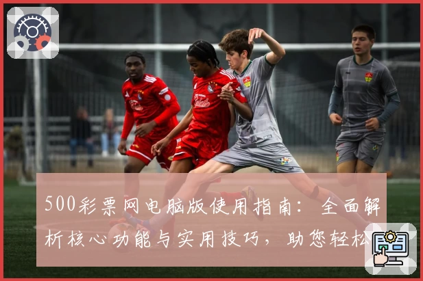 500彩票网电脑版使用指南：全面解析核心功能与实用技巧，助您轻松掌握操作流程