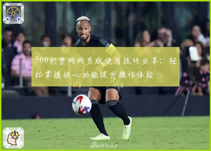 500彩票网网页版使用技巧分享：轻松掌握核心功能提升操作体验