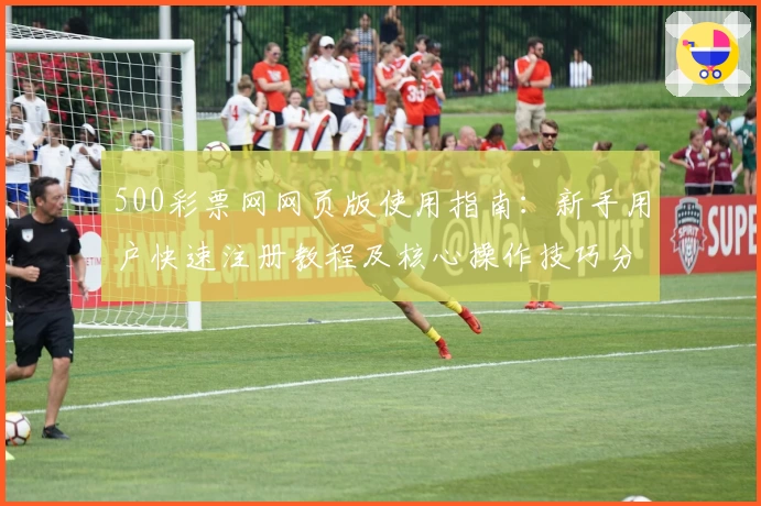 500彩票网网页版使用指南：新手用户快速注册教程及核心操作技巧分享
