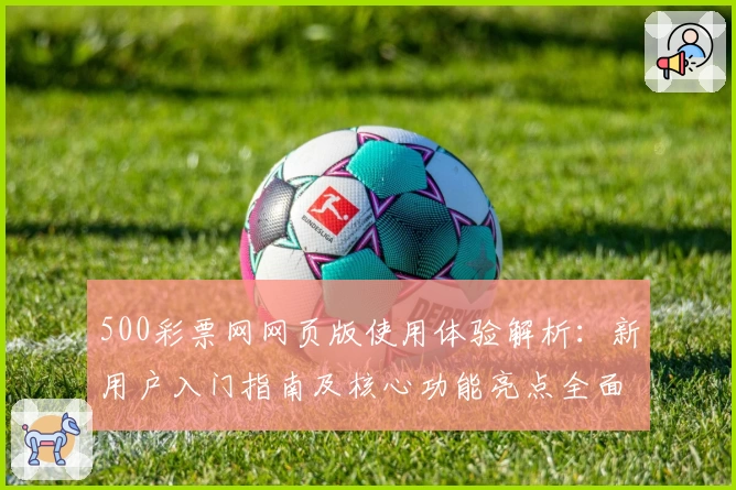 500彩票网网页版使用体验解析:新用户入门指南及核心功能亮点全面剖析