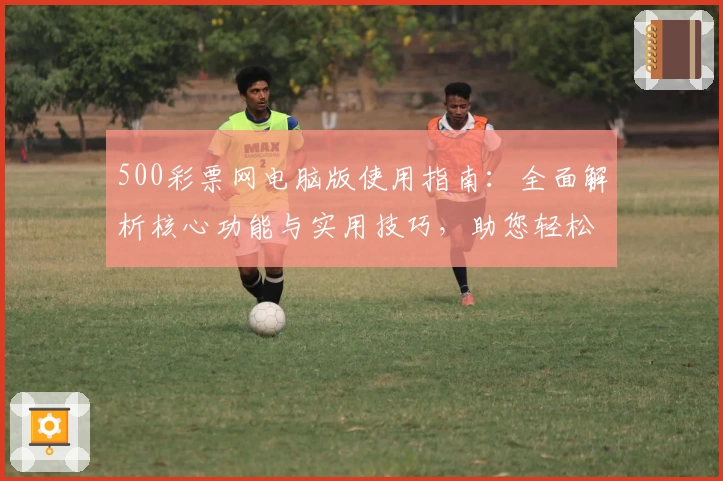 500彩票网电脑版使用指南：全面解析核心功能与实用技巧，助您轻松掌握操作流程