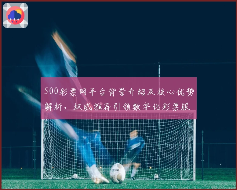 500彩票网平台背景介绍及核心优势解析，权威推荐引领数字化彩票服务新趋势