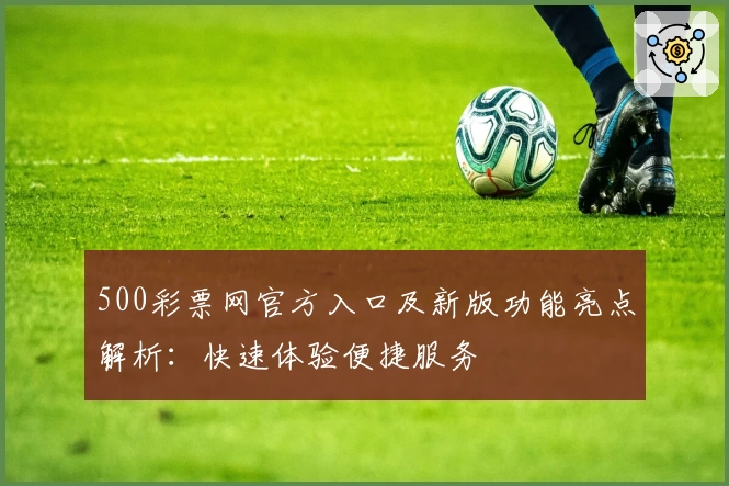 500彩票网官方入口及新版功能亮点解析：快速体验便捷服务
