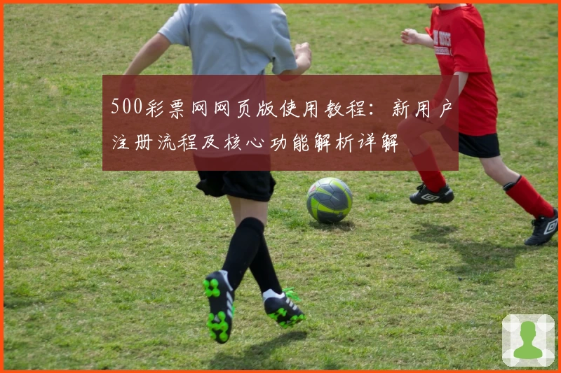 500彩票网网页版使用教程：新用户注册流程及核心功能解析详解