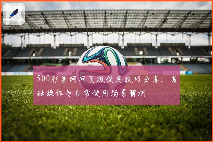 500彩票网网页版使用技巧分享：基础操作与日常使用场景解析