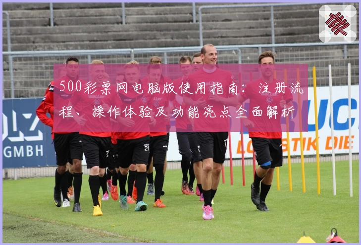 500彩票网电脑版使用指南：注册流程、操作体验及功能亮点全面解析