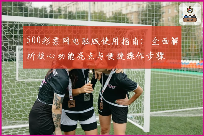 500彩票网电脑版使用指南：全面解析核心功能亮点与便捷操作步骤