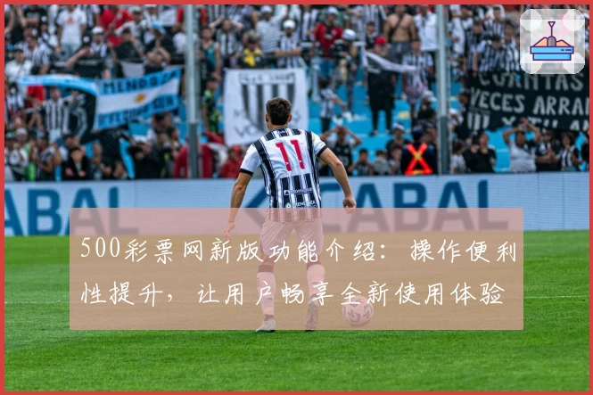 500彩票网新版功能介绍：操作便利性提升，让用户畅享全新使用体验