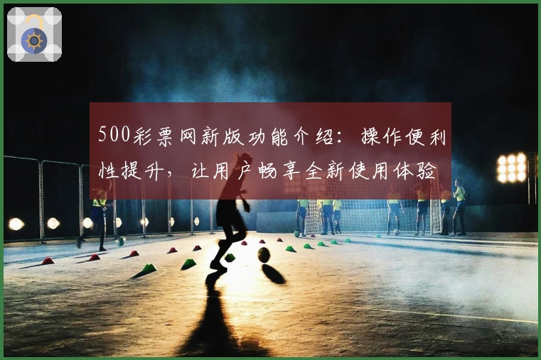 500彩票网新版功能介绍：操作便利性提升，让用户畅享全新使用体验